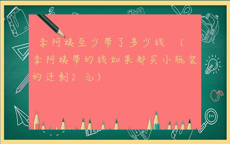 李阿姨至少带了多少钱 (李阿姨带的钱如果都买小瓶装的还剩2元)